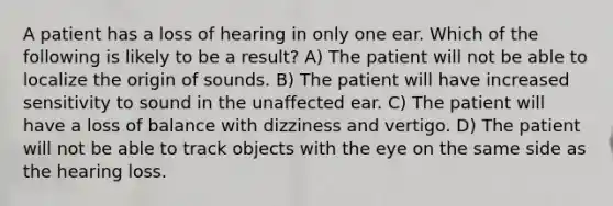 A patient has a loss of hearing in only one ear. Which of the following is likely to be a result? A) The patient will not be able to localize the origin of sounds. B) The patient will have increased sensitivity to sound in the unaffected ear. C) The patient will have a loss of balance with dizziness and vertigo. D) The patient will not be able to track objects with the eye on the same side as the hearing loss.