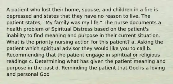 A patient who lost their home, spouse, and children in a fire is depressed and states that they have no reason to live. The patient states, "My family was my life." The nurse documents a health problem of Spiritual Distress based on the patient's inability to find meaning and purpose in their current situation. What is the priority nursing action for this patient? a. Asking the patient which spiritual advisor they would like you to call b. Recommending that the patient engage in spiritual or religious readings c. Determining what has given the patient meaning and purpose in the past d. Reminding the patient that God is a loving and personal God