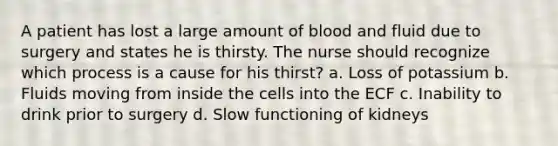 A patient has lost a large amount of blood and fluid due to surgery and states he is thirsty. The nurse should recognize which process is a cause for his thirst? a. Loss of potassium b. Fluids moving from inside the cells into the ECF c. Inability to drink prior to surgery d. Slow functioning of kidneys