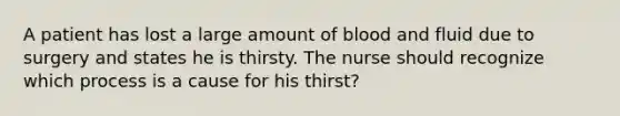 A patient has lost a large amount of blood and fluid due to surgery and states he is thirsty. The nurse should recognize which process is a cause for his thirst?