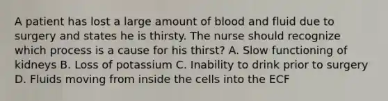 A patient has lost a large amount of blood and fluid due to surgery and states he is thirsty. The nurse should recognize which process is a cause for his thirst? A. Slow functioning of kidneys B. Loss of potassium C. Inability to drink prior to surgery D. Fluids moving from inside the cells into the ECF