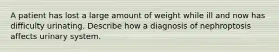 A patient has lost a large amount of weight while ill and now has difficulty urinating. Describe how a diagnosis of nephroptosis affects urinary system.