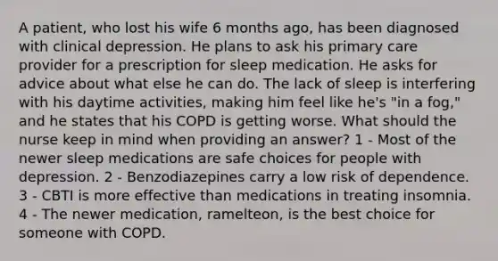 A patient, who lost his wife 6 months ago, has been diagnosed with clinical depression. He plans to ask his primary care provider for a prescription for sleep medication. He asks for advice about what else he can do. The lack of sleep is interfering with his daytime activities, making him feel like he's "in a fog," and he states that his COPD is getting worse. What should the nurse keep in mind when providing an answer? 1 - Most of the newer sleep medications are safe choices for people with depression. 2 - Benzodiazepines carry a low risk of dependence. 3 - CBTI is more effective than medications in treating insomnia. 4 - The newer medication, ramelteon, is the best choice for someone with COPD.