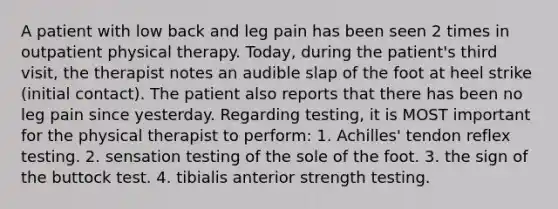 A patient with low back and leg pain has been seen 2 times in outpatient physical therapy. Today, during the patient's third visit, the therapist notes an audible slap of the foot at heel strike (initial contact). The patient also reports that there has been no leg pain since yesterday. Regarding testing, it is MOST important for the physical therapist to perform: 1. Achilles' tendon reflex testing. 2. sensation testing of the sole of the foot. 3. the sign of the buttock test. 4. tibialis anterior strength testing.