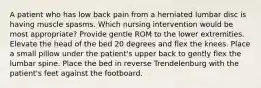 A patient who has low back pain from a herniated lumbar disc is having muscle spasms. Which nursing intervention would be most appropriate? Provide gentle ROM to the lower extremities. Elevate the head of the bed 20 degrees and flex the knees. Place a small pillow under the patient's upper back to gently flex the lumbar spine. Place the bed in reverse Trendelenburg with the patient's feet against the footboard.