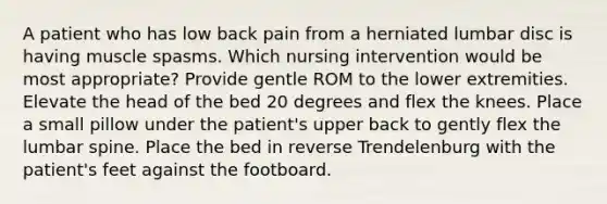 A patient who has low back pain from a herniated lumbar disc is having muscle spasms. Which nursing intervention would be most appropriate? Provide gentle ROM to the lower extremities. Elevate the head of the bed 20 degrees and flex the knees. Place a small pillow under the patient's upper back to gently flex the lumbar spine. Place the bed in reverse Trendelenburg with the patient's feet against the footboard.