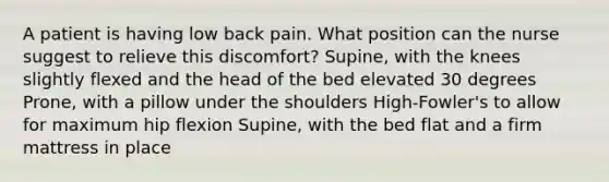 A patient is having low back pain. What position can the nurse suggest to relieve this discomfort? Supine, with the knees slightly flexed and the head of the bed elevated 30 degrees Prone, with a pillow under the shoulders High-Fowler's to allow for maximum hip flexion Supine, with the bed flat and a firm mattress in place