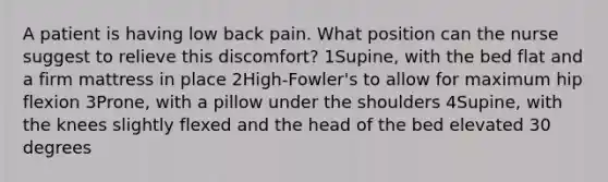 A patient is having low back pain. What position can the nurse suggest to relieve this discomfort? 1Supine, with the bed flat and a firm mattress in place 2High-Fowler's to allow for maximum hip flexion 3Prone, with a pillow under the shoulders 4Supine, with the knees slightly flexed and the head of the bed elevated 30 degrees