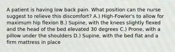 A patient is having low back pain. What position can the nurse suggest to relieve this discomfort? A.) High-Fowler's to allow for maximum hip flexion B.) Supine, with the knees slightly flexed and the head of the bed elevated 30 degrees C.) Prone, with a pillow under the shoulders D.) Supine, with the bed flat and a firm mattress in place