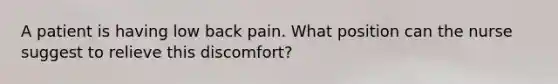 A patient is having low back pain. What position can the nurse suggest to relieve this discomfort?