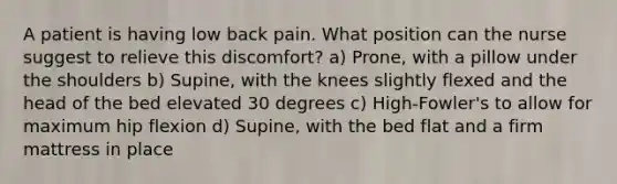 A patient is having low back pain. What position can the nurse suggest to relieve this discomfort? a) Prone, with a pillow under the shoulders b) Supine, with the knees slightly flexed and the head of the bed elevated 30 degrees c) High-Fowler's to allow for maximum hip flexion d) Supine, with the bed flat and a firm mattress in place