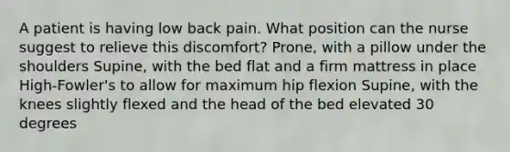 A patient is having low back pain. What position can the nurse suggest to relieve this discomfort? Prone, with a pillow under the shoulders Supine, with the bed flat and a firm mattress in place High-Fowler's to allow for maximum hip flexion Supine, with the knees slightly flexed and the head of the bed elevated 30 degrees