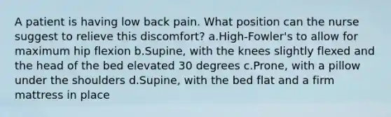 A patient is having low back pain. What position can the nurse suggest to relieve this discomfort? a.High-Fowler's to allow for maximum hip flexion b.Supine, with the knees slightly flexed and the head of the bed elevated 30 degrees c.Prone, with a pillow under the shoulders d.Supine, with the bed flat and a firm mattress in place