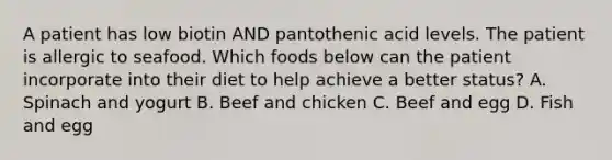 A patient has low biotin AND pantothenic acid levels. The patient is allergic to seafood. Which foods below can the patient incorporate into their diet to help achieve a better status? A. Spinach and yogurt B. Beef and chicken C. Beef and egg D. Fish and egg