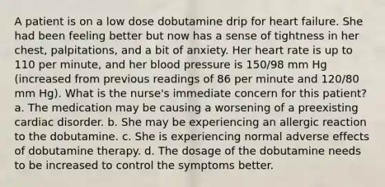 A patient is on a low dose dobutamine drip for heart failure. She had been feeling better but now has a sense of tightness in her chest, palpitations, and a bit of anxiety. Her heart rate is up to 110 per minute, and her blood pressure is 150/98 mm Hg (increased from previous readings of 86 per minute and 120/80 mm Hg). What is the nurse's immediate concern for this patient? a. The medication may be causing a worsening of a preexisting cardiac disorder. b. She may be experiencing an allergic reaction to the dobutamine. c. She is experiencing normal adverse effects of dobutamine therapy. d. The dosage of the dobutamine needs to be increased to control the symptoms better.