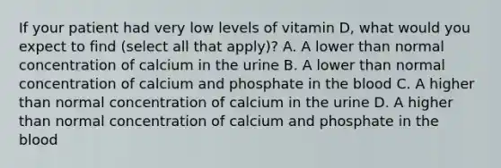 If your patient had very low levels of vitamin D, what would you expect to find (select all that apply)? A. A lower than normal concentration of calcium in the urine B. A lower than normal concentration of calcium and phosphate in the blood C. A higher than normal concentration of calcium in the urine D. A higher than normal concentration of calcium and phosphate in the blood