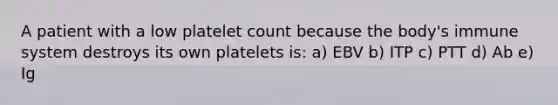 A patient with a low platelet count because the body's immune system destroys its own platelets is: a) EBV b) ITP c) PTT d) Ab e) Ig