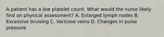 A patient has a low platelet count. What would the nurse likely find on physical assessment? A. Enlarged lymph nodes B. Excessive bruising C. Varicose veins D. Changes in pulse pressure