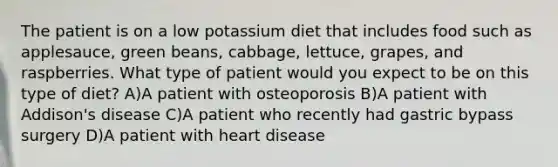 The patient is on a low potassium diet that includes food such as applesauce, green beans, cabbage, lettuce, grapes, and raspberries. What type of patient would you expect to be on this type of diet? A)A patient with osteoporosis B)A patient with Addison's disease C)A patient who recently had gastric bypass surgery D)A patient with heart disease