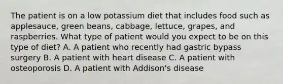 The patient is on a low potassium diet that includes food such as applesauce, green beans, cabbage, lettuce, grapes, and raspberries. What type of patient would you expect to be on this type of diet? A. A patient who recently had gastric bypass surgery B. A patient with heart disease C. A patient with osteoporosis D. A patient with Addison's disease