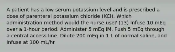 A patient has a low serum potassium level and is prescribed a dose of parenteral potassium chloride (KCl). Which administration method would the nurse use? (13) Infuse 10 mEq over a 1-hour period. Administer 5 mEq IM. Push 5 mEq through a central access line. Dilute 200 mEq in 1 L of normal saline, and infuse at 100 mL/hr