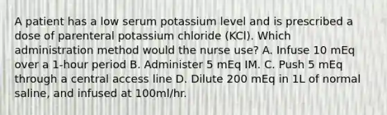 A patient has a low serum potassium level and is prescribed a dose of parenteral potassium chloride (KCl). Which administration method would the nurse use? A. Infuse 10 mEq over a 1-hour period B. Administer 5 mEq IM. C. Push 5 mEq through a central access line D. Dilute 200 mEq in 1L of normal saline, and infused at 100ml/hr.