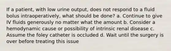 If a patient, with low urine output, does not respond to a fluid bolus intraoperatively, what should be done? a. Continue to give IV fluids generously no matter what the amount b. Consider a hemodynamic cause or possibility of intrinsic renal disease c. Assume the foley catheter is occluded d. Wait until the surgery is over before treating this issue