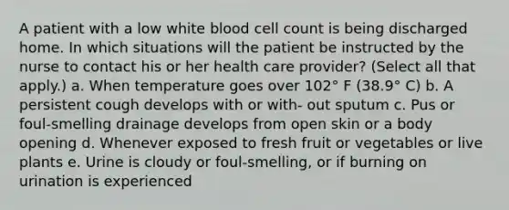 A patient with a low white blood cell count is being discharged home. In which situations will the patient be instructed by the nurse to contact his or her health care provider? (Select all that apply.) a. When temperature goes over 102° F (38.9° C) b. A persistent cough develops with or with- out sputum c. Pus or foul-smelling drainage develops from open skin or a body opening d. Whenever exposed to fresh fruit or vegetables or live plants e. Urine is cloudy or foul-smelling, or if burning on urination is experienced