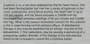 A patient is on a low-dose dobutamine drip for heart failure. She had been feeling better but now has a sense of tightness in her chest, palpitations, and a bit of anxiety. Her heart rate is up to 110 per minute, and her blood pressure is 150/98 mm Hg (increased from previous readings of 86 per minute and 120/80 mm Hg). What is the nurse's immediate concern for this patient? a.She is experiencing normal adverse effects of dobutamine therapy. b.She may be experiencing an allergic reaction to the dobutamine. c.The medication may be causing a worsening of a preexisting cardiac disorder. d.The dosage of the dobutamine needs to be increased to control the symptoms better.