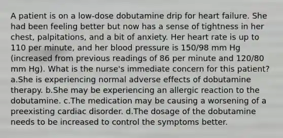 A patient is on a low-dose dobutamine drip for heart failure. She had been feeling better but now has a sense of tightness in her chest, palpitations, and a bit of anxiety. Her heart rate is up to 110 per minute, and her blood pressure is 150/98 mm Hg (increased from previous readings of 86 per minute and 120/80 mm Hg). What is the nurse's immediate concern for this patient? a.She is experiencing normal adverse effects of dobutamine therapy. b.She may be experiencing an allergic reaction to the dobutamine. c.The medication may be causing a worsening of a preexisting cardiac disorder. d.The dosage of the dobutamine needs to be increased to control the symptoms better.