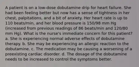 A patient is on a low-dose dobutamine drip for heart failure. She had been feeling better but now has a sense of tightness in her chest, palpitations, and a bit of anxiety. Her heart rate is up to 110 beats/min, and her blood pressure is 150/98 mm Hg (increased from previous readings of 86 beats/min and 120/80 mm Hg). What is the nurse's immediate concern for this patient? a. She is experiencing normal adverse effects of dobutamine therapy. b. She may be experiencing an allergic reaction to the dobutamine. c. The medication may be causing a worsening of a preexisting cardiac disorder. d. The dosage of the dobutamine needs to be increased to control the symptoms better.