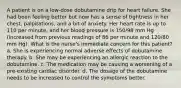 A patient is on a low-dose dobutamine drip for heart failure. She had been feeling better but now has a sense of tightness in her chest, palpitations, and a bit of anxiety. Her heart rate is up to 110 per minute, and her blood pressure is 150/98 mm Hg (increased from previous readings of 86 per minute and 120/80 mm Hg). What is the nurse's immediate concern for this patient? a. She is experiencing normal adverse effects of dobutamine therapy. b. She may be experiencing an allergic reaction to the dobutamine. c. The medication may be causing a worsening of a pre-existing cardiac disorder. d. The dosage of the dobutamine needs to be increased to control the symptoms better.