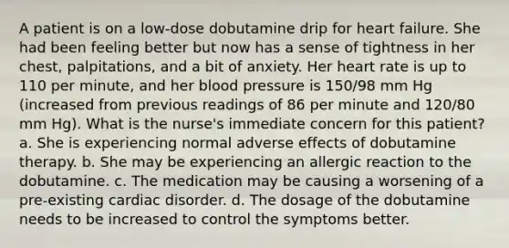 A patient is on a low-dose dobutamine drip for heart failure. She had been feeling better but now has a sense of tightness in her chest, palpitations, and a bit of anxiety. Her heart rate is up to 110 per minute, and her <a href='https://www.questionai.com/knowledge/kD0HacyPBr-blood-pressure' class='anchor-knowledge'>blood pressure</a> is 150/98 mm Hg (increased from previous readings of 86 per minute and 120/80 mm Hg). What is the nurse's immediate concern for this patient? a. She is experiencing normal adverse effects of dobutamine therapy. b. She may be experiencing an allergic reaction to the dobutamine. c. The medication may be causing a worsening of a pre-existing cardiac disorder. d. The dosage of the dobutamine needs to be increased to control the symptoms better.