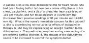 A patient is on a low-dose dobutamine drip for heart failure. She had been feeling better but now has a sense of tightness in her chest, palpitations, and a bit of anxiety. Her heart rate is up to 110 per minute, and her blood pressure is 150/98 mm Hg (increased from previous readings of 86 per minute and 120/80 mm Hg). What is the nurse's immediate concern for this patient? a. She is experiencing normal adverse effects of dobutamine therapy. b. She may be experiencing an allergic reaction to the dobutamine. c. The medication may be causing a worsening of a pre-existing cardiac disorder. d. The dosage of the dobutamine needs to be increased to control the symptoms better