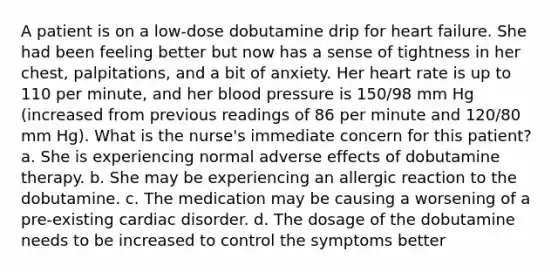 A patient is on a low-dose dobutamine drip for heart failure. She had been feeling better but now has a sense of tightness in her chest, palpitations, and a bit of anxiety. Her heart rate is up to 110 per minute, and her blood pressure is 150/98 mm Hg (increased from previous readings of 86 per minute and 120/80 mm Hg). What is the nurse's immediate concern for this patient? a. She is experiencing normal adverse effects of dobutamine therapy. b. She may be experiencing an allergic reaction to the dobutamine. c. The medication may be causing a worsening of a pre-existing cardiac disorder. d. The dosage of the dobutamine needs to be increased to control the symptoms better