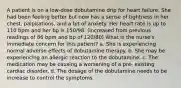 A patient is on a low-dose dobutamine drip for heart failure. She had been feeling better but now has a sense of tightness in her chest, palpitations, and a bit of anxiety. Her heart rate is up to 110 bpm and her bp is 150/98. (increased from previous readings of 86 bpm and bp of 120/80) What is the nurse's immediate concern for this patient? a. She is experiencing normal adverse effects of dobutamine therapy. b. She may be experiencing an allergic reaction to the dobutamine. c. The medication may be causing a worsening of a pre- existing cardiac disorder. d. The dosage of the dobutamine needs to be increase to control the symptoms.