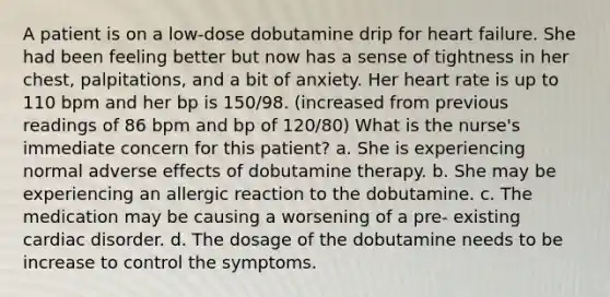 A patient is on a low-dose dobutamine drip for heart failure. She had been feeling better but now has a sense of tightness in her chest, palpitations, and a bit of anxiety. Her heart rate is up to 110 bpm and her bp is 150/98. (increased from previous readings of 86 bpm and bp of 120/80) What is the nurse's immediate concern for this patient? a. She is experiencing normal adverse effects of dobutamine therapy. b. She may be experiencing an allergic reaction to the dobutamine. c. The medication may be causing a worsening of a pre- existing cardiac disorder. d. The dosage of the dobutamine needs to be increase to control the symptoms.