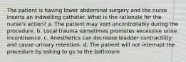 The patient is having lower abdominal surgery and the nurse inserts an indwelling catheter. What is the rationale for the nurse's action? a. The patient may void uncontrollably during the procedure. b. Local trauma sometimes promotes excessive urine incontinence. c. Anesthetics can decrease bladder contractility and cause urinary retention. d. The patient will not interrupt the procedure by asking to go to the bathroom