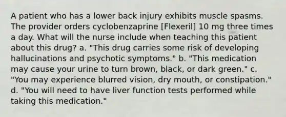 A patient who has a lower back injury exhibits muscle spasms. The provider orders cyclobenzaprine [Flexeril] 10 mg three times a day. What will the nurse include when teaching this patient about this drug? a. "This drug carries some risk of developing hallucinations and psychotic symptoms." b. "This medication may cause your urine to turn brown, black, or dark green." c. "You may experience blurred vision, dry mouth, or constipation." d. "You will need to have liver function tests performed while taking this medication."