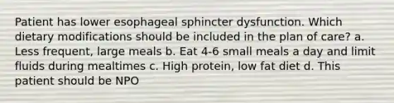 Patient has lower esophageal sphincter dysfunction. Which dietary modifications should be included in the plan of care? a. Less frequent, large meals b. Eat 4-6 small meals a day and limit fluids during mealtimes c. High protein, low fat diet d. This patient should be NPO