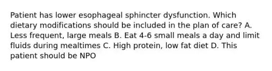 Patient has lower esophageal sphincter dysfunction. Which dietary modifications should be included in the plan of care? A. Less frequent, large meals B. Eat 4-6 small meals a day and limit fluids during mealtimes C. High protein, low fat diet D. This patient should be NPO