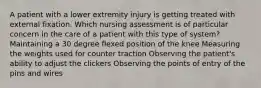 A patient with a lower extremity injury is getting treated with external fixation. Which nursing assessment is of particular concern in the care of a patient with this type of system? Maintaining a 30 degree flexed position of the knee Measuring the weights used for counter traction Observing the patient's ability to adjust the clickers Observing the points of entry of the pins and wires