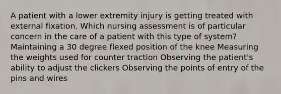 A patient with a lower extremity injury is getting treated with external fixation. Which nursing assessment is of particular concern in the care of a patient with this type of system? Maintaining a 30 degree flexed position of the knee Measuring the weights used for counter traction Observing the patient's ability to adjust the clickers Observing the points of entry of the pins and wires