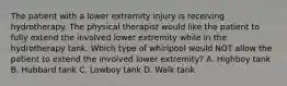 The patient with a lower extremity injury is receiving hydrotherapy. The physical therapist would like the patient to fully extend the involved lower extremity while in the hydrotherapy tank. Which type of whirlpool would NOT allow the patient to extend the involved lower extremity? A. Highboy tank B. Hubbard tank C. Lowboy tank D. Walk tank