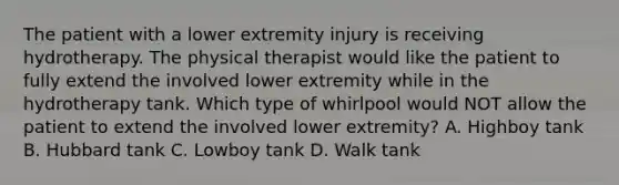 The patient with a lower extremity injury is receiving hydrotherapy. The physical therapist would like the patient to fully extend the involved lower extremity while in the hydrotherapy tank. Which type of whirlpool would NOT allow the patient to extend the involved lower extremity? A. Highboy tank B. Hubbard tank C. Lowboy tank D. Walk tank