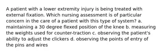 A patient with a lower extremity injury is being treated with external fixation. Which nursing assessment is of particular concern in the care of a patient with this type of system? a. maintaining a 30 degree flexed position of the knee b. measuring the weights used for counter-traction c. observing the patient's ability to adjust the clickers d. observing the points of entry of the pins and wires