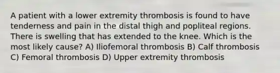 A patient with a lower extremity thrombosis is found to have tenderness and pain in the distal thigh and popliteal regions. There is swelling that has extended to the knee. Which is the most likely cause? A) Iliofemoral thrombosis B) Calf thrombosis C) Femoral thrombosis D) Upper extremity thrombosis