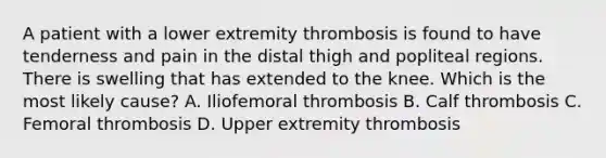 A patient with a lower extremity thrombosis is found to have tenderness and pain in the distal thigh and popliteal regions. There is swelling that has extended to the knee. Which is the most likely cause? A. Iliofemoral thrombosis B. Calf thrombosis C. Femoral thrombosis D. Upper extremity thrombosis