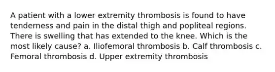 A patient with a lower extremity thrombosis is found to have tenderness and pain in the distal thigh and popliteal regions. There is swelling that has extended to the knee. Which is the most likely cause? a. Iliofemoral thrombosis b. Calf thrombosis c. Femoral thrombosis d. Upper extremity thrombosis