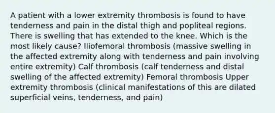 A patient with a lower extremity thrombosis is found to have tenderness and pain in the distal thigh and popliteal regions. There is swelling that has extended to the knee. Which is the most likely cause? Iliofemoral thrombosis (massive swelling in the affected extremity along with tenderness and pain involving entire extremity) Calf thrombosis (calf tenderness and distal swelling of the affected extremity) Femoral thrombosis Upper extremity thrombosis (clinical manifestations of this are dilated superficial veins, tenderness, and pain)